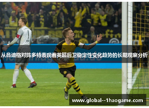 从吕迪格对阵多特表现看英超后卫稳定性变化趋势的长期观察分析 从吕迪格对阵多特表现看英超后卫稳定性变化趋势的长期观察分析