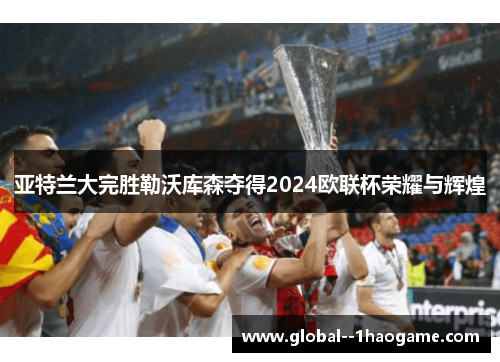 亚特兰大完胜勒沃库森夺得2024欧联杯荣耀与辉煌 亚特兰大完胜勒沃库森夺得2024欧联杯荣耀与辉煌