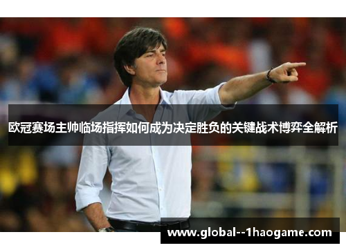 欧冠赛场主帅临场指挥如何成为决定胜负的关键战术博弈全解析