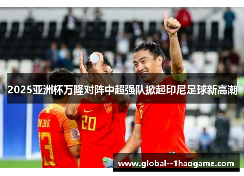 2025亚洲杯万隆对阵中超强队掀起印尼足球新高潮