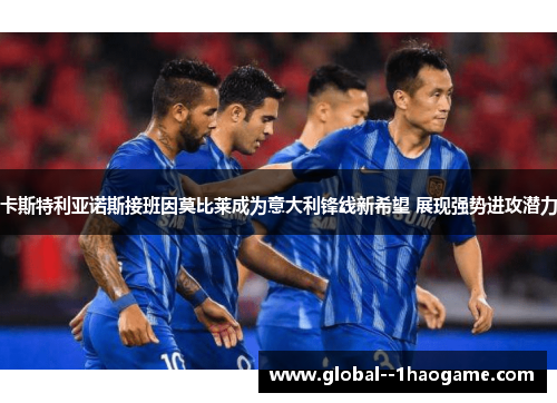 卡斯特利亚诺斯接班因莫比莱成为意大利锋线新希望 展现强势进攻潜力 卡斯特利亚诺斯接班因莫比莱成为意大利锋线新希望 展现强势进攻潜力