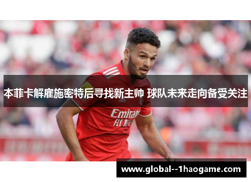 本菲卡解雇施密特后寻找新主帅 球队未来走向备受关注
