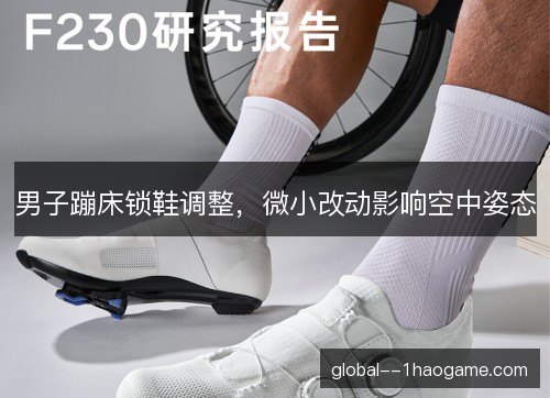 男子蹦床锁鞋调整,微小改动影响空中姿态 男子蹦床锁鞋调整,微小改动影响空中姿态